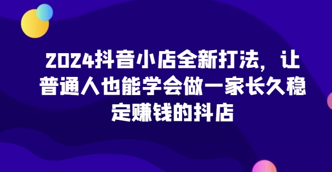 2024抖音小店全新打法，让普通人也能学会做一家长久稳定赚钱的抖店(更新)-89网创