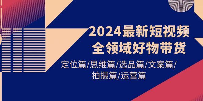 (9818期)2024最新短视频全领域好物带货 定位篇/思维篇/选品篇/文案篇/拍摄篇/运营篇-89网创
