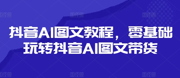 抖音AI图文教程，零基础玩转抖音AI图文带货-89网创