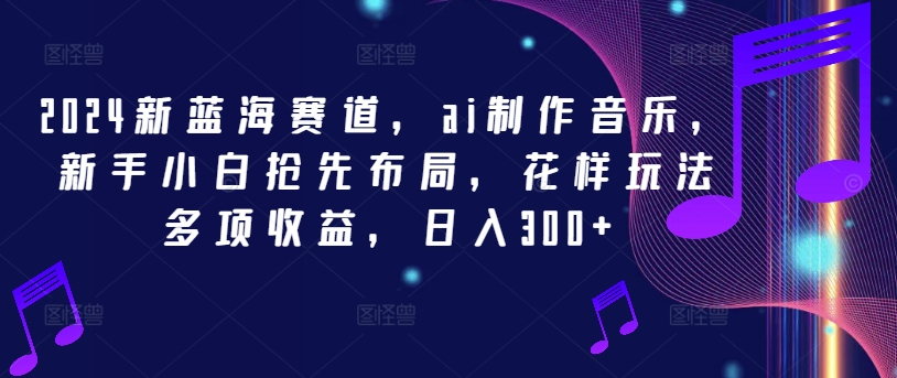2024新蓝海赛道，ai制作音乐，新手小白抢先布局，花样玩法多项收益，日入300+【揭秘】-89网创