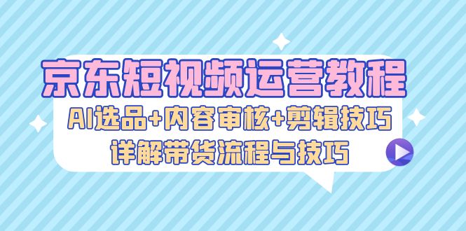 京东短视频运营教程：AI选品+内容审核+剪辑技巧，详解带货流程与技巧-89网创