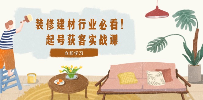 装修-建材行业必看！起号获客实战课：精准定位+爆款视频+高效运营-89网创
