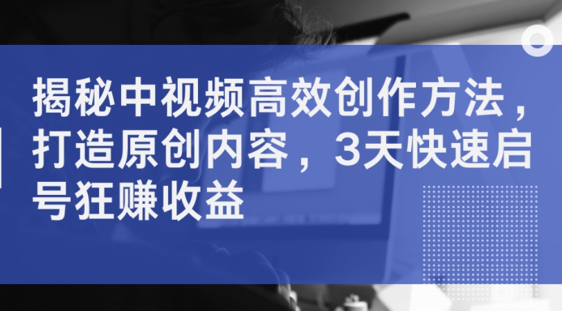 揭秘中视频高效创作方法，打造原创内容，3天快速启号狂赚收益-89网创