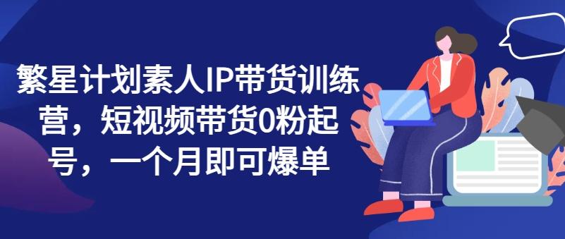 繁星计划素人IP带货训练营，短视频带货0粉起号，一个月即可爆单-89网创