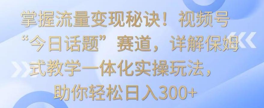掌握流量变现秘诀！视频号“今日话题”赛道，详解保姆式教学一体化实操玩法，助你轻松日入300+【揭秘】-89网创