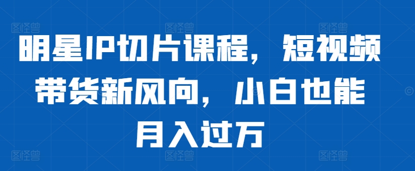 明星IP切片课程，短视频带货新风向，小白也能月入过万-89网创